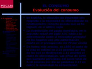 31
EL CONSUMO
Evolución del consumo
 En España, la situación de desahogo con
respecto a la necesidad de alimentación es
relativamente reciente puesto que se ha
logrado en el último siglo
 La distribución del gasto doméstico, en la
segunda mitad del siglo XIX, sitúa a la
alimentación como la necesidad principal
de los hogares con una participación
media en el presupuesto del 70 por ciento
 De forma más precisa, en 1860 el coste de
la vida se estima en 3.01 pesetas por día
de las que se destinaban 2.11 pesetas al
coste de alimentación. Las cifras de 1890
son bastante parecidas: del coste total de
3.10 pesetas por día se gastaban 2.17 en
cubrir la necesidad de alimentación
ÍNDICE
1. El consumo
 El consumo y el
ahorro
 Evolución del
consumo:
Estructura del
gasto total
 Indicadores de
consumo privado
2. El consumo y la
economía
 Últimos datos
publicados
 La función de
consumo y el
modelo renta-
gasto
 Determinantes
del consumo
 Otras
aportaciones
sobre el consumo
 Restricciones
3. El consumo y su
entorno
 Macroentorno y
microentorno
 