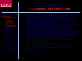 32
EL CONSUMO
Evolución del consumo
 La revisión de las últimas cifras que aporta la Encuesta
Continua de Presupuestos Familiares indica que:
 El 31.85% del consumo de los hogares se dedicó a
gastos de vivienda (incluyendo agua, electricidad,
gas y otros combustibles)
 El 17.95% a alimentación y bebidas no alcohólicas
 El 2.27% a bebidas alcohólicas y tabaco
 Los gastos en transportes alcanzan el 9.9%
 El volumen de ingresos dedicados a hoteles, bares y
restaurantes supone el 8.97% del presupuesto anual
 Los españoles dedican un 6.84% a vestido y calzado
 Un 5.84% a ocio, espectáculos y cultura
 Un 4.69% a mobiliario y equipamiento del hogar
 Un 2.12% a salud
 Un 2.42% a comunicaciones
 Un 1.13% a enseñanza
 El 6.01% restante se gasta en otros bienes y
servicios
ÍNDICE
1. El consumo
 El consumo y el
ahorro
 Evolución del
consumo:
Estructura del
gasto total
 Indicadores de
consumo privado
2. El consumo y la
economía
 Últimos datos
publicados
 La función de
consumo y el
modelo renta-
gasto
 Determinantes
del consumo
 Otras
aportaciones
sobre el consumo
 Restricciones
3. El consumo y su
entorno
 Macroentorno y
microentorno
 