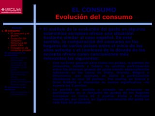 35
EL CONSUMO
Evolución del consumo
 El análisis de la evolución del gasto en algunas
economías europeas ofrece una situación
bastante similar al caso español. En este
sentido, la comparación del consumo en los
hogares de varios países entre el inicio de los
años setenta y el comienzo de la década de los
noventa ofrece como conclusiones más
relevantes las siguientes:
 Con carácter general para todos los países, la partida de
alimentos, bebida y tabaco ha perdido participación
entre los diversos grupos de gasto siendo especialmente
relevante en los casos de Italia, Irlanda, Bélgica y
Dinamarca -por ejemplo, en Italia la participación
disminuye en casi 18 puntos-. Por contra, en Grecia y
Gran Bretaña el descenso es menos significativo -no
supera los 5 puntos-
 La partida de vestido y calzado ha minorado su
participación en el conjunto de gastos de los hogares
europeos en cerca de 3 puntos. Italia y Portugal
muestran, por contra, un ligero incremento del gasto en
este tipo de productos
ÍNDICE
1. El consumo
 El consumo y el
ahorro
 Evolución del
consumo:
Estructura del
gasto total
 Indicadores de
consumo privado
2. El consumo y la
economía
 Últimos datos
publicados
 La función de
consumo y el
modelo renta-
gasto
 Determinantes
del consumo
 Otras
aportaciones
sobre el consumo
 Restricciones
3. El consumo y su
entorno
 Macroentorno y
microentorno
 