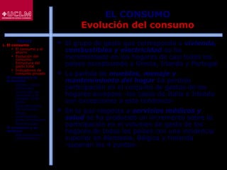 36
EL CONSUMO
Evolución del consumo
 El grupo de gasto que corresponde a vivienda,
combustibles y electricidad se ha
incrementado en los hogares de casi todos los
países exceptuando a Grecia, Irlanda y Portugal
 La partida de muebles, menaje y
mantenimiento del hogar ha perdido
participación en el conjunto de gastos de los
hogares europeos -los casos de Italia e Irlanda
son excepciones a esta tendencia-
 En lo que respecta a servicios médicos y
salud se ha producido un incremento sobre la
participación en el volumen de gasto de los
hogares de todos los países con una incidencia
superior en Alemania, Bélgica y Holanda
-superan los 4 puntos-
ÍNDICE
1. El consumo
 El consumo y el
ahorro
 Evolución del
consumo:
Estructura del
gasto total
 Indicadores de
consumo privado
2. El consumo y la
economía
 Últimos datos
publicados
 La función de
consumo y el
modelo renta-
gasto
 Determinantes
del consumo
 Otras
aportaciones
sobre el consumo
 Restricciones
3. El consumo y su
entorno
 Macroentorno y
microentorno
 
