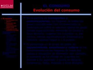 37
EL CONSUMO
Evolución del consumo
 En la partida de transportes y
comunicaciones, los hogares de todos los
países considerados han incrementado la
participación sobre el volumen global de gasto
siendo especialmente relevante en Grecia y
Gran Bretaña -superan los 5 puntos- y, por
contra, menos significativo en Dinamarca y
Holanda -apenas llegan a 1.5 puntos-
 El porcentaje en el grupo de gasto de
esparcimiento, enseñanza y cultura se ha
incrementado en los hogares de todos los
países a excepción de Alemania -por ejemplo,
el aumento se ha cifrado en 3 puntos en
Irlanda y ha superado 1 punto en Bélgica,
Dinamarca, Italia, Holanda y Gran Bretaña-
ÍNDICE
1. El consumo
 El consumo y el
ahorro
 Evolución del
consumo:
Estructura del
gasto total
 Indicadores de
consumo privado
2. El consumo y la
economía
 Últimos datos
publicados
 La función de
consumo y el
modelo renta-
gasto
 Determinantes
del consumo
 Otras
aportaciones
sobre el consumo
 Restricciones
3. El consumo y su
entorno
 Macroentorno y
microentorno
 