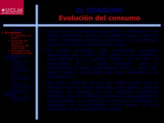 38
EL CONSUMO
Evolución del consumo
 Así pues, el argumento expuesto y referido en los
datos anteriores, tanto para España como para las
otras economías europeas, enlaza con la aportación
que en el siglo XIX desarrolló E. Engel
 De forma concreta, este estadístico prusiano
aseguraba que cuanto más pobre es un individuo,
una familia o un pueblo, mayor ha de ser el
porcentaje de su renta necesario para el
mantenimiento de su subsistencia física y, a su vez,
mayor será el porcentaje que debe dedicarse a la
alimentación
 En otras palabras, la ley de Engel indica que a
medida que la renta aumenta, los gastos que se
dedican al consumo de los artículos aumentan
también, pero en distinta proporción: decreciente en
los dedicados a artículos de primera necesidad, y
creciente en los dedicados a los bienes de lujo
relativo y de lujo propiamente dicho
ÍNDICE
1. El consumo
 El consumo y el
ahorro
 Evolución del
consumo:
Estructura del
gasto total
 Indicadores de
consumo privado
2. El consumo y la
economía
 Últimos datos
publicados
 La función de
consumo y el
modelo renta-
gasto
 Determinantes
del consumo
 Otras
aportaciones
sobre el consumo
 Restricciones
3. El consumo y su
entorno
 Macroentorno y
microentorno
 