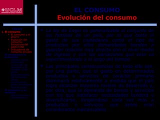 39
EL CONSUMO
Evolución del consumo
 La ley de Engel es generalizable al conjunto de
las familias de un país, por lo que tanto el
gasto de sus ciudadanos como el tipo de
productos por ellos demandados tienden a
guardar relación muy directa con el nivel medio
de ingreso y con las variaciones que este va
experimentando a lo largo del tiempo
 Las principales consecuencias de todo ello son,
por una parte, que el gasto en determinados
productos o servicios de carácter primario
disminuirá relativamente a medida que el país
logre alcanzar mayores niveles de desarrollo y,
por otra, que la demanda de bienes y servicios
con los que satisfacer necesidades tenderá a
diversificarse, dirigiéndose cada vez más a
productos o servicios que antes eran
considerados inalcanzables
ÍNDICE
1. El consumo
 El consumo y el
ahorro
 Evolución del
consumo:
Estructura del
gasto total
 Indicadores de
consumo privado
2. El consumo y la
economía
 Últimos datos
publicados
 La función de
consumo y el
modelo renta-
gasto
 Determinantes
del consumo
 Otras
aportaciones
sobre el consumo
 Restricciones
3. El consumo y su
entorno
 Macroentorno y
microentorno
 