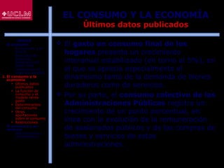 41
EL CONSUMO Y LA ECONOMÍA
Últimos datos publicados
 El gasto en consumo final de los
hogares presenta un crecimiento
interanual estabilizado (en torno al 5%), en
el que se aprecia especialmente el
dinamismo tanto de la demanda de bienes
duraderos como de servicios.
 Por su parte, el consumo colectivo de las
Administraciones Públicas registra un
crecimiento de un punto porcentual, en
línea con la evolución de la remuneración
de asalariados públicos y de las compras de
bienes y servicios de estas
administraciones.
ÍNDICE
1. El consumo
 El consumo y el
ahorro
 Evolución del
consumo:
Estructura del
gasto total
 Indicadores de
consumo privado
2. El consumo y la
economía
 Últimos datos
publicados
 La función de
consumo y el
modelo renta-
gasto
 Determinantes
del consumo
 Otras
aportaciones
sobre el consumo
 Restricciones
3. El consumo y su
entorno
 Macroentorno y
microentorno
 