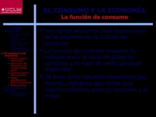 42
EL CONSUMO Y LA ECONOMÍA
La función de consumo
 Una de las relaciones más importantes
de la economía es la función de
consumo
 La función de consumo muestra la
relación entre el nivel de gasto de
consumo y el nivel de renta personal
disponible
 Se basa en el concepto introducido por
Keynes, indicando que existe una
relación empírica entre el consumo y la
renta
ÍNDICE
1. El consumo
 El consumo y el
ahorro
 Evolución del
consumo:
Estructura del
gasto total
 Indicadores de
consumo privado
2. El consumo y la
economía
 Últimos datos
publicados
 La función de
consumo y el
modelo renta-
gasto
 Determinantes
del consumo
 Otras
aportaciones
sobre el consumo
 Restricciones
3. El consumo y su
entorno
 Macroentorno y
microentorno
 
