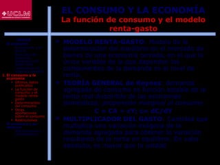 43
EL CONSUMO Y LA ECONOMÍA
La función de consumo y el modelo
renta-gasto
 MODELO RENTA-GASTO: Modelo de la
determinación del equilibrio en el mercado de
bienes de una economía cerrada, en el que la
única variable de la que dependen los
componentes de la demanda es el nivel de
renta.
 TEORÍA GENERAL de Keynes: demanda
agregada de consumo es función estable de la
renta real disponible de las economías
domésticas; propensión marginal al consumo.
C = CA + cY; c= dC/dY
 MULTIPLICADOR DEL GASTO: Cantidad que
multiplica una variación exógena de la
demanda agregada para obtener la variación
resultante de la renta en equilibrio. En valor
absoluto, es mayor que la unidad
ÍNDICE
1. El consumo
 El consumo y el
ahorro
 Evolución del
consumo:
Estructura del
gasto total
 Indicadores de
consumo privado
2. El consumo y la
economía
 Últimos datos
publicados
 La función de
consumo y el
modelo renta-
gasto
 Determinantes
del consumo
 Otras
aportaciones
sobre el consumo
 Restricciones
3. El consumo y su
entorno
 Macroentorno y
microentorno
 