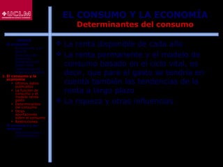 44
EL CONSUMO Y LA ECONOMÍA
Determinantes del consumo
 La renta disponible de cada año
 La renta permanente y el modelo de
consumo basado en el ciclo vital, es
decir, que para el gasto se tendría en
cuenta también las tendencias de la
renta a largo plazo
 La riqueza y otras influencias
ÍNDICE
1. El consumo
 El consumo y el
ahorro
 Evolución del
consumo:
Estructura del
gasto total
 Indicadores de
consumo privado
2. El consumo y la
economía
 Últimos datos
publicados
 La función de
consumo y el
modelo renta-
gasto
 Determinantes
del consumo
 Otras
aportaciones
sobre el consumo
 Restricciones
3. El consumo y su
entorno
 Macroentorno y
microentorno
 