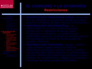 46
EL CONSUMO Y LA ECONOMÍA
Restricciones
 RESTRICCIÓN PRESUPUESTARIA: Vinculada
con la cantidad de recursos monetarios reales
que los individuos deciden destinar al consumo.
 RESTRICCIÓN INFORMATIVA: La
información es un bien económico cuya
producción y obtención tiene un coste.
Información asimétrica. La existencia de
publicidad reduce la cantidad de tiempo que los
consumidores invierten en la búsqueda de
precios inferiores.
 RESTRICCIÓN TEMPORAL: Becker (1965):
cada persona asigna tiempo y renta a
diferentes actividades, recibe renta a cambio
del tiempo dedicado a trabajar en el mercado y
percibe utilidad del tiempo que dedica a comer,
dormir, ver la televisión, trabajar en el jardín y
participar en otras muchas actividades.
ÍNDICE
1. El consumo
 El consumo y el
ahorro
 Evolución del
consumo:
Estructura del
gasto total
 Indicadores de
consumo privado
2. El consumo y la
economía
 Últimos datos
publicados
 La función de
consumo y el
modelo renta-
gasto
 Determinantes
del consumo
 Otras
aportaciones
sobre el consumo
 Restricciones
3. El consumo y su
entorno
 Macroentorno y
microentorno
 