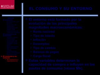 47
EL CONSUMO Y SU ENTORNO
 El entorno está formado por la
evolución de las principales
magnitudes macroeconómicas:
 Renta nacional
 Tipo de interés
 Inflación
 Desempleo
 Tipo de cambio
 Balanza de pagos
 Carga fiscal
 Estas variables determinan la
capacidad de compra e influyen en las
pautas de consumo (véase Mk).
ÍNDICE
1. El consumo
 El consumo y el
ahorro
 Evolución del
consumo:
Estructura del
gasto total
 Indicadores de
consumo privado
2. El consumo y la
economía
 Últimos datos
publicados
 La función de
consumo y el
modelo renta-
gasto
 Determinantes
del consumo
 Otras
aportaciones
sobre el consumo
 Restricciones
3. El consumo y su
entorno
 Microentorno y
macroentorno
 