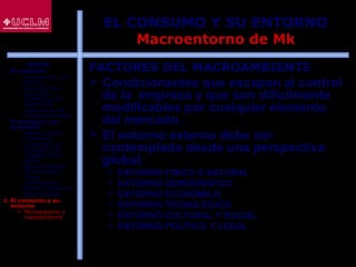 49
EL CONSUMO Y SU ENTORNO
Macroentorno de Mk
FACTORES DEL MACROAMBIENTE
 Condicionantes que escapan al control
de la empresa y que son difícilmente
modificables por cualquier elemento
del mercado.
 El entorno externo debe ser
contemplado desde una perspectiva
global:
 ENTORNO FÍSICO O NATURAL
 ENTORNO DEMOGRÁFICO
 ENTORNO ECONÓMICO
 ENTORNO TECNOLÓGICO
 ENTORNO CULTURAL Y SOCIAL
 ENTORNO POLÍTICO Y LEGAL
ÍNDICE
1. El consumo
 El consumo y el
ahorro
 Evolución del
consumo:
Estructura del
gasto total
 Indicadores de
consumo privado
2. El consumo y la
economía
 Últimos datos
publicados
 La función de
consumo y el
modelo renta-
gasto
 Determinantes
del consumo
 Otras
aportaciones
sobre el consumo
 Restricciones
3. El consumo y su
entorno
 Microentorno y
macroentorno
 