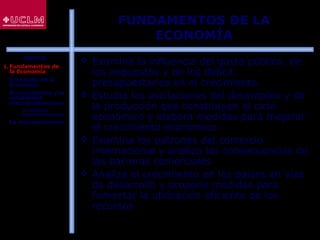 5
FUNDAMENTOS DE LA
ECONOMÍA
 Examina la influencia del gasto público, de
los impuestos y de los déficit
presupuestarios en el crecimiento
 Estudia las oscilaciones del desempleo y de
la producción que constituyen el ciclo
económico y elabora medidas para mejorar
el crecimiento económico
 Examina los patrones del comercio
internacional y analiza las consecuencias de
las barreras comerciales
 Analiza el crecimiento en los países en vías
de desarrollo y propone medidas para
fomentar la utilización eficiente de los
recursos
ÍNDICE
1. Fundamentos de
la Economía
2. El estudio de la
Economía
3. El crecimiento y la
estabilidad
macroeconómicos
 La política
macroeconómica
4. La microeconomía
 