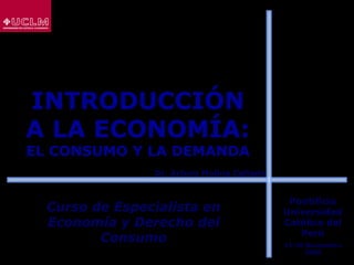 INTRODUCCIÓN
A LA ECONOMÍA:
EL CONSUMO Y LA DEMANDA
Curso de Especialista enCurso de Especialista en
Economía y Derecho delEconomía y Derecho del
ConsumoConsumo
Dr. Arturo Molina ColladoDr. Arturo Molina Collado
Pontificia
Universidad
Católica del
Perú
17-20 Noviembre
2008
 
