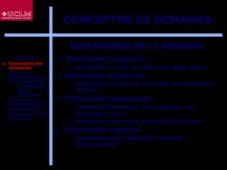 53
DIMENSIONES DE LA DEMANDA
 Dimensión temporal:
 demanda a corto, a medio y a largo plazo.
 Dimensión producto:
 demandas de marca, de línea, de empresa y
global.
 Dimensión comprador:
 demanda individual, de segmento, de
mercado y total.
 demanda primaria y demanda derivada.
 Dimensión espacial:
 demanda local, regional, nacional e
internacional.
CONCEPTOS DE DEMANDA
ÍNDICE
1. Conceptos de
demanda
2. Factores
determinantes
de la demanda
 Elasticidad
de la
demanda
3. Estructura y
estimación de
la demanda
4. Previsión de la
demanda
 