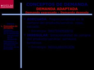 56
 ADECUADA: Proporcionalidad en la
compra del producto/servicio: ropa,
calzado.
 Estrategia: MANTENIMIENTO
 IRREGULAR: Estacionalidad de compra
del producto/servicio: servicios
turísticos.
 Estrategia: REGULARIZACIÓN
CONCEPTOS DE DEMANDA
DEMANDA ADAPTADA
Demanda expresada ≈ Demanda deseada
ÍNDICE
1. Conceptos de
demanda
2. Factores
determinantes
de la demanda
 Elasticidad
de la
demanda
3. Estructura y
estimación de
la demanda
4. Previsión de la
demanda
 