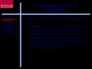 6
FUNDAMENTOS DE LA
ECONOMÍA
 Las dos ideas clave de la economía
son:
 Escasez: ninguna sociedad ha llegado a
una utopía de posibilidades ilimitadas
 Eficiencia: dado que los recursos son
limitados y los deseos ilimitados, la
economía debe sacar el mayor provecho
a dichos recursos. Eficiencia significa
ausencia de despilfarro.
ÍNDICE
1. Fundamentos de
la Economía
2. El estudio de la
Economía
3. El crecimiento y la
estabilidad
macroeconómicos
 La política
macroeconómica
4. La microeconomía
 