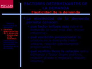 68
 La elasticidad de la demanda
permite conocer:
 qué factor influye más sobre la
demanda (a valor más alto, mayor
influencia).
 qué variación proporcional se
produce en la demanda (valor
unitario, relación estrictamente
proporcional)
 qué sentido tiene la relación entre
demanda y factor (signo positivo,
relación directa y negativo, relación
inversa).
FACTORES DETERMINANTES DE
LA DEMANDA
Elasticidad de la demanda
ÍNDICE
1. Conceptos de
demanda
2. Factores
determinantes
de la demanda
 Elasticidad
de la
demanda
3. Estructura y
estimación de
la demanda
4. Previsión de la
demanda
 