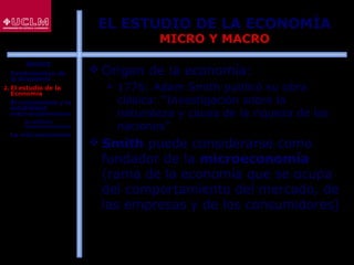 8
EL ESTUDIO DE LA ECONOMÍA
MICRO Y MACRO
 Origen de la economía:
 1776: Adam Smith publicó su obra
clásica: “Investigación sobre la
naturaleza y causa de la riqueza de las
naciones”
 Smith puede considerarse como
fundador de la microeconomía
(rama de la economía que se ocupa
del comportamiento del mercado, de
las empresas y de los consumidores)
ÍNDICE
1. Fundamentos de
la Economía
2. El estudio de la
Economía
3. El crecimiento y la
estabilidad
macroeconómicos
 La política
macroeconómica
4. La microeconomía
 