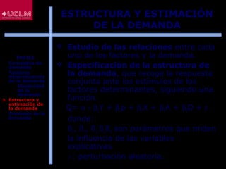 82
 Estudio de las relaciones entre cada
uno de los factores y la demanda.
 Especificación de la estructura de
la demanda, que recoge la respuesta
conjunta ante los estímulos de los
factores determinantes, siguiendo una
función.
Q= α + β1Y + β2p + β3X + β4A + β5D + ε
donde:
ß1
, ß2
, ß3,
ß4
ß5
son parámetros que miden
la influencia de las variables
explicativas.
ε: perturbación aleatoria.
ESTRUCTURA Y ESTIMACIÓN
DE LA DEMANDA
ÍNDICE
1. Conceptos de
demanda
2. Factores
determinantes
de la demanda
 Elasticidad
de la
demanda
3. Estructura y
estimación de
la demanda
4. Previsión de la
demanda
 