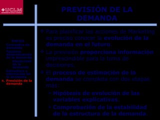 85
 Para planificar las acciones de Marketing
es preciso conocer la evolución de la
demanda en el futuro.
 La previsión proporciona información
imprescindible para la toma de
decisiones.
 El proceso de estimación de la
demanda se completa con dos etapas
más:
 Hipótesis de evolución de las
variables explicativas.
 Comprobación de la estabilidad
de la estructura de la demanda.
PREVISIÓN DE LA
DEMANDA
ÍNDICE
1. Conceptos de
demanda
2. Factores
determinantes
de la demanda
 Elasticidad
de la
demanda
3. Estructura y
estimación de
la demanda
4. Previsión de la
demanda
 