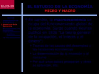 9
EL ESTUDIO DE LA ECONOMÍA
MICRO Y MACRO
 En cambio, la macroeconomía se
ocupa del funcionamiento global de
la economía. Surge cuando Keynes
publicó en 1936 “La teoría general
de la ocupación, el interés y el
dinero”:
 Teorías de las causas del desempleo y
las recesiones económicas
 La determinación de la inversión y el
consumo
 Por qué unos países prosperan y otros
se estancan, etc.
ÍNDICE
1. Fundamentos de
la Economía
2. El estudio de la
Economía
3. El crecimiento y la
estabilidad
macroeconómicos
 La política
macroeconómica
4. La microeconomía
 