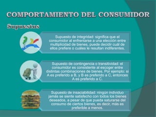 Supuesto de integridad: significa que el
consumidor al enfrentarse a una elección entre
multiplicidad de bienes, puede decidir cuál de
ellos prefiere o cuáles le resultan indiferentes.
Supuesto de contingencia o transitividad: el
consumidor es consistente al escoger entre
distintas combinaciones de bienes. Por ejemplo: si
A es preferido a B, y B es preferido a C, entonces
A es preferido a C.
Supuesto de insaciabilidad: ningún individuo
jamás se siente satisfecho con todos los bienes
deseados, a pesar de que pueda saturarse del
consumo de ciertos bienes, es decir, más es
preferible a menos.
 