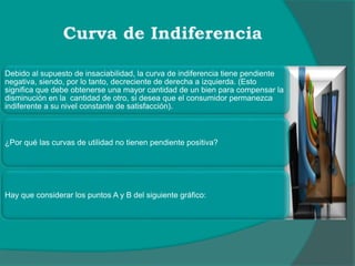 Debido al supuesto de insaciabilidad, la curva de indiferencia tiene pendiente
negativa, siendo, por lo tanto, decreciente de derecha a izquierda. (Esto
significa que debe obtenerse una mayor cantidad de un bien para compensar la
disminución en la cantidad de otro, si desea que el consumidor permanezca
indiferente a su nivel constante de satisfacción).
¿Por qué las curvas de utilidad no tienen pendiente positiva?
Hay que considerar los puntos A y B del siguiente gráfico:
 