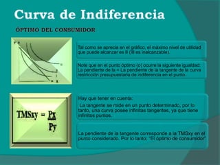 Tal como se aprecia en el gráfico, el máximo nivel de utilidad
que puede alcanzar es II (III es inalcanzable).
Note que en el punto óptimo (o) ocurre la siguiente igualdad:
La pendiente de la = La pendiente de la tangente de la curva
restricción presupuestaria de indiferencia en el punto.
Hay que tener en cuenta:
La tangente se mide en un punto determinado, por lo
tanto, una curva posee infinitas tangentes, ya que tiene
infinitos puntos.
La pendiente de la tangente corresponde a la TMSxy en el
punto considerado. Por lo tanto; “El óptimo de consumidor”
 