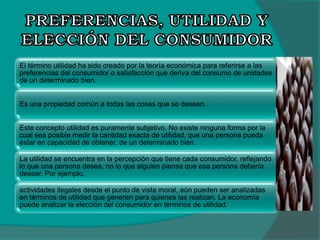 El término utilidad ha sido creado por la teoría económica para referirse a las
preferencias del consumidor o satisfacción que deriva del consumo de unidades
de un determinado bien.
Es una propiedad común a todas las cosas que se desean.
Este concepto utilidad es puramente subjetivo. No existe ninguna forma por la
cual sea posible medir la cantidad exacta de utilidad, que una persona pueda
estar en capacidad de obtener, de un determinado bien.
La utilidad se encuentra en la percepción que tiene cada consumidor, reflejando
lo que una persona desea, no lo que alguien piensa que esa persona debería
desear. Por ejemplo,
actividades ilegales desde el punto de vista moral, aún pueden ser analizadas
en términos de utilidad que generen para quienes las realizan. La economía
puede analizar la elección del consumidor en términos de utilidad.
 
