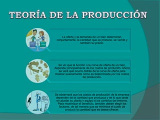 La oferta y la demanda de un bien determinan,
conjuntamente, la cantidad que se produce, se vende y
también su precio.
Se vio que la función o la curva de oferta de un bien,
depende principalmente de los costos de producirlo. Ahora
se verá qué ocurre detrás de la curva de oferta para
mostrar exactamente cómo es determinada por los costos
de producción.
Se observará que los costos de producción de la empresa
dependen de la cantidad que produzca y de lo que tarde
en ajustar su planta y equipo a los cambios del entorno.
Para maximizar el beneficio, también deben elegir los
factores, de tal manera que se minimice el costo de
producir la cantidad que se desea ofrecer.
 