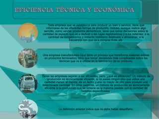 Toda empresa que se establezca para producir un bien o servicio, tiene que
informarse de las diferentes formas de producirlo. Incluso, aunque realice algo
sencillo, como vender productos alimenticios, tiene que tomar decisiones sobre la
cantidad de espacio que va a dedicar a las cajas registradoras y a los estantes; a la
cantidad de congeladores y restante mobiliario destinada a almacenar; a la
frecuencia con que va a comprar fruta, etc.
Una empresa manufacturera (que tiene un proceso que transforma materias primas
en productos terminados) tiene que tomar decisiones más complicadas sobre las
técnicas que va a utilizar en la fabricación de su producto.
Todas las empresas aspiran a ser eficientes, pero, ¿qué es eficiencia? Un método de
producción es técnicamente eficiente, si no existe ningún otro que utilice una
cantidad menor, al menos, de un factor y una no mayor de otro para producir una
determinada cantidad. En otras palabras, un método de producción es técnicamente
eficiente si la producción que se obtiene es la máxima posible con la cantidad de
factores especificados.
La definición anterior indica que no debe haber despilfarro.
 