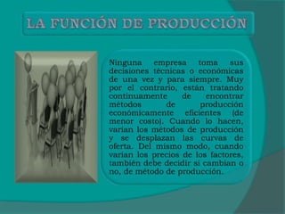 Ninguna empresa toma sus
decisiones técnicas o económicas
de una vez y para siempre. Muy
por el contrario, están tratando
continuamente de encontrar
métodos de producción
económicamente eficientes (de
menor costo). Cuando lo hacen,
varían los métodos de producción
y se desplazan las curvas de
oferta. Del mismo modo, cuando
varían los precios de los factores,
también debe decidir si cambian o
no, de método de producción.
 