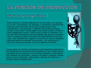 Estos factores no pueden alterarse en el corto plazo, por ejemplo,
en un día o una semana. Sin embargo, si aumenta la demanda del
producto que la empresa vende, ésta puede producir más,
contratando a más personas y utilizando más materias primas,
incluso a corto plazo. Puede pagar horas extras, puede contratar a
otros trabajadores nuevos, puede mover quizás el mostrador a fin
de que haya más espacio para que trabaje más gente produciendo.
Pero no puede aumentar la producción indefinidamente poniendo
más y más trabajadores. Llegará un momento en que un trabajador
adicional apenas aumentará la producción, y es posible que lo
único que haga sea estorbar, ya que el espacio es limitado.
A largo plazo, en cambio, la empresa puede adaptarse totalmente a
las variaciones de los precios de los factores y a los cambios de los
mercados de los productos. Con el tiempo suficiente, puede alterar
sus métodos de producción y obtener una planta y equipos mejores
para su nuevo escenario. Lógicamente, este tipo de cambios no
pueden hacerse rápidamente.
 