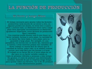 El tiempo necesario para ajustar todos los factores
productivos varía mucho de un sector a otro, en
algunos pueden ser meses, en otros tres o cuatro
años, o incluso más. La distinción entre corto y largo
plazo lleva aparejada necesariamente la distinción,
igualmente importante, entre factores de producción
fijos y variables.
Una empresa puede ajustar todo lo que desee un
factor variable, incluso a corto plazo. La cantidad de
un factor fijo viene dada a corto plazo, pero es
ajustable a largo plazo. Por ejemplo, en una
panadería, los hornos son un factor fijo, mientras que
la harina y otras materias primas son variables. El
factor trabajo es menos fácil de alterar que la
cantidad de harina, sobre todo, si se añaden nuevos
turnos, pero más fácil que los hornos o el local.
El trabajo es un factor fijo en el breve plazo de un
día, pero es un factor variable cuando se
trata de períodos referidos a semanas o más tiempo.
En general, el costo de producir una determinada
cantidad, depende de que la empresa tenga tiempo
para ajustar todos sus factores, con el fin de producir
lo más eficientemente posible.
 