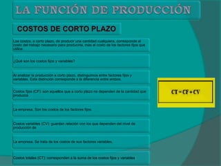 Los costos, a corto plazo, de producir una cantidad cualquiera, corresponde al
costo del trabajo necesario para producirla, más el costo de los factores fijos que
utilice.
¿Qué son los costos fijos y variables?
Al analizar la producción a corto plazo, distinguimos entre factores fijos y
variables. Esta distinción corresponde a la diferencia entre ambos.
Costos fijos (CF): son aquellos que a corto plazo no dependen de la cantidad que
produzca
La empresa. Son los costos de los factores fijos.
Costos variables (CV): guardan relación con los que dependen del nivel de
producción de
La empresa. Se trata de los costos de sus factores variables.
Costos totales (CT): corresponden a la suma de los costos fijos y variables:
 