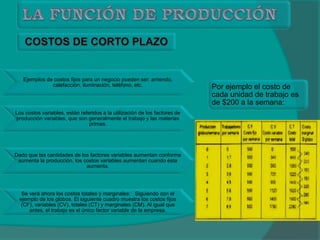 Ejemplos de costos fijos para un negocio pueden ser: arriendo,
calefacción, iluminación, teléfono, etc.
Los costos variables, están referidos a la utilización de los factores de
producción variables, que son generalmente el trabajo y las materias
primas.
Dado que las cantidades de los factores variables aumentan conforme
aumenta la producción, los costos variables aumentan cuando ésta
aumenta.
Se verá ahora los costos totales y marginales: Siguiendo con el
ejemplo de los globos. El siguiente cuadro muestra los costos fijos
(CF), variables (CV), totales (CT) y marginales (CM). Al igual que
antes, el trabajo es el único factor variable de la empresa.
Por ejemplo el costo de
cada unidad de trabajo es
de $200 a la semana:
 