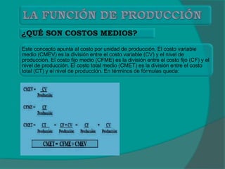 Este concepto apunta al costo por unidad de producción. El costo variable
medio (CMEV) es la división entre el costo variable (CV) y el nivel de
producción. El costo fijo medio (CFME) es la división entre el costo fijo (CF) y el
nivel de producción. El costo total medio (CMET) es la división entre el costo
total (CT) y el nivel de producción. En términos de fórmulas queda:
 
