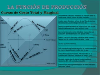 Inicialmente, el costo marginal es inferior, tanto al
costo total medio, como al costo variable
medio, pero debido a la Ley de los Rendimientos
Decrecientes, aumenta por encima de
ambos cuando aumenta la producción, por lo que
resulta cada vez más caro producir más,
aumentando solamente el trabajo (recuerde que
todos los demás factores son fijos a corto
plazo). La curva de costo marginal debe cortar a
las curvas de costo medio variable y total
en sus puntos mínimos.
A la izquierda de la intersección, el costo marginal
es menor que el costo medio, por lo que
este último es decreciente. A la derecha de la
intersección, el costo marginal es mayor que
el costo medio, por lo que el costo medio es
creciente. De ello se deduce que la
intersección debe producirse en el valor más bajo
del costo medio.
 