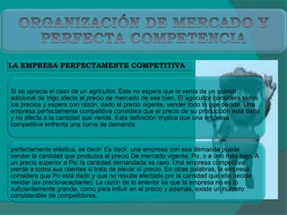 Si se aprecia el caso de un agricultor. Éste no espera que la venta de un quintal
adicional de trigo afecte al precio de mercado de ese bien. El agricultor considera todos
los precios y espera con razón, dado el precio vigente, vender todo lo que decida. Una
empresa perfectamente competitiva considera que el precio de su producción está dado
y no afecta a la cantidad que vende. Esta definición implica que una empresa
competitiva enfrenta una curva de demanda
perfectamente elástica, es decir: Es decir, una empresa con esa demanda puede
vender la cantidad que produzca al precio De mercado vigente, Po, o a uno más bajo. A
un precio superior a Po, la cantidad demandada es cero. Una empresa competitiva
pierde a todos sus clientes si trata de elevar el precio. En otras palabras, la empresa
considera que Po está dado y que no resulta afectado por la cantidad que ella decide
vender (es precio-aceptante). La razón de lo anterior es que la empresa no es lo
suficientemente grande, como para influir en el precio y además, existe un número
considerable de competidores.
 