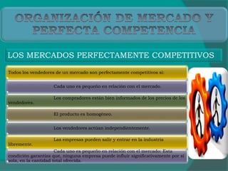 LOS MERCADOS PERFECTAMENTE COMPETITIVOS
Todos los vendedores de un mercado son perfectamente competitivos si:
Cada uno es pequeño en relación con el mercado.
Los compradores están bien informados de los precios de los
vendedores.
El producto es homogéneo.
Los vendedores actúan independientemente.
Las empresas pueden salir y entrar en la industria
libremente.
Cada uno es pequeño en relación con el mercado: Esta
condición garantiza que, ninguna empresa puede influir significativamente por sí
sola, en la cantidad total ofrecida.
 