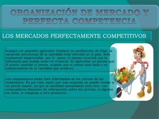 Aunque un pequeño agricultor triplique su producción de trigo, la
variación porcentual de la cantidad total ofrecida en el país, será
totalmente inapreciable, por lo tanto, lo mismo ocurrirá con la
influencia que pueda tener en el precio. El agricultor no piensa que
él pueda cambiar el precio, supone que el precio está dado y es
independiente de la cantidad que produce.
Los compradores están bien informados de los precios de los
vendedores. Es por esta razón que una empresa no puede vender a
un precio mayor, ya que la cantidad demandada será cero. Los
compradores disponen de información sobre los precios, si alguien
los sube, le compran a otro productor.
LOS MERCADOS PERFECTAMENTE COMPETITIVOS
 