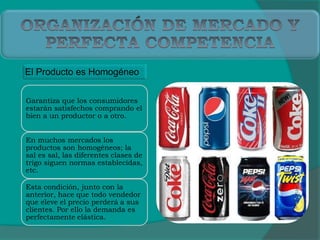 El Producto es Homogéneo
Garantiza que los consumidores
estarán satisfechos comprando el
bien a un productor o a otro.
En muchos mercados los
productos son homogéneos; la
sal es sal, las diferentes clases de
trigo siguen normas establecidas,
etc.
Esta condición, junto con la
anterior, hace que todo vendedor
que eleve el precio perderá a sus
clientes. Por ello la demanda es
perfectamente elástica.
 