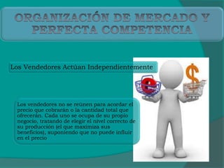 Los Vendedores Actúan Independientemente
Los vendedores no se reúnen para acordar el
precio que cobrarán o la cantidad total que
ofrecerán. Cada uno se ocupa de su propio
negocio, tratando de elegir el nivel correcto de
su producción (el que maximiza sus
beneficios), suponiendo que no puede influir
en el precio
 