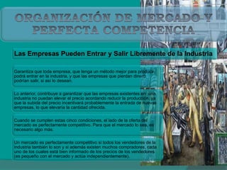 Las Empresas Pueden Entrar y Salir Libremente de la Industria
Garantiza que toda empresa, que tenga un método mejor para producir,
podrá entrar en la industria, y que las empresas que pierdan dinero
podrían salir, si así lo desean.
Lo anterior, contribuye a garantizar que las empresas existentes en una
industria no puedan elevar el precio acordando reducir la producción, ya
que la subida del precio incentivará probablemente la entrada de nuevas
empresas, lo que elevaría la cantidad ofrecida.
Cuando se cumplen estas cinco condiciones, el lado de la oferta del
mercado es perfectamente competitivo. Para que el mercado lo sea, es
necesario algo más.
Un mercado es perfectamente competitivo si todos los vendedores de la
industria también lo son y si además existen muchos compradores, cada
uno de los cuales está bien informado de los precios de los vendedores
(es pequeño con el mercado y actúa independientemente).
 