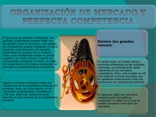 Al igual que los grandes vendedores, los
grandes compradores pueden influir con
sus propios actos en el precio; y los grupos
de compradores pueden manipular el precio
actuando conjuntamente, por ejemplo,
poniéndose de acuerdo en no comprar
nada, si los vendedores cobran un precio
superior a un cierto mínimo. Cuando los
compradores manipulan el precio, en lugar
de comportarse como precio-aceptantes, el
mercado es imperfectamente competitivo.
Algunos mercados satisfacen todas las
condiciones de la competencia perfecta. Sin
embargo, otros, sin duda alguna, no se
comportan perfectamente competitivos.
¿Por qué, entonces, prestamos tanta
atención al caso extremo de la competencia
perfecta?
En primer lugar, el modelo oferta y
demanda presentado en las unidades
anteriores, es estrictamente válido
solamente en los mercados
competitivos. Pero, este modelo es útil
para explicar muchos mercados que
no satisfacen exactamente todas las
condiciones de competencia perfecta.
En segundo lugar, los mercados
perfectamente competitivos
constituyen un ideal con el que se
pueden comparar otros tipos de
mercados.
 