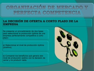 LA DECISIÓN DE OFERTA A CORTO PLAZO DE LA
EMPRESA
Se presenta un procedimiento de dos fases
para seleccionar la producción óptima de una
empresa perfectamente competitiva a corto
plazo:
a) Seleccionar el nivel de producción óptima
(positiva).
a) Comparar los beneficios que genera ese
nivel de producción óptimo con la decisión de
cerrar y no producir nada.
 