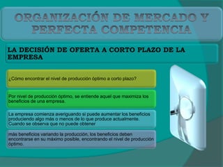 ¿Cómo encontrar el nivel de producción óptimo a corto plazo?
Por nivel de producción óptimo, se entiende aquel que maximiza los
beneficios de una empresa.
La empresa comienza averiguando si puede aumentar los beneficios
produciendo algo más o menos de lo que produce actualmente.
Cuando se observa que no puede obtener
más beneficios variando la producción, los beneficios deben
encontrarse en su máximo posible, encontrando el nivel de producción
óptimo.
LA DECISIÓN DE OFERTA A CORTO PLAZO DE LA
EMPRESA
 