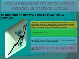 Dado que los beneficios son la diferencia entre el Ingreso total y el
costo total, el aumento de la producción en una unidad, sólo elevará
los beneficios, si el ingreso adicional generado por la venta de una
unidad más, es superior al costo de producir esa unidad.
Importante será considerar :
Ingreso total: corresponde al total recaudado por las ventas, es decir,
precio multiplicado por la cantidad vendida.
Ingreso Marginal: es el ingreso adicional generado por la venta de una
unidad más.
LA DECISIÓN DE OFERTA A CORTO PLAZO DE LA
EMPRESA
 