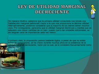 De manera intuitiva, sabemos que la primera utilidad consumida nos brinda una
Satisfacción marginal (adicional) mayor a la que nos proporciona la décima utilidad.
Alternativamente, podemos considerar que la mayoría de los bienes tienen muchos
usos. Por consiguiente, parecería que la utilidad marginal disminuye a medida que se
adquiere una mayor cantidad de un bien, puesto que a las unidades adicionales, se
les asignan usos de importancia cada vez menor.
A primera vista, la proposición parece bastante lógica, a pesar de que no existe
forma de comprobarla, se ha creído durante muchos años en la existencia de la
utilidad marginal decreciente, razón por la cual, se le considera frecuentemente como
una ley.
 