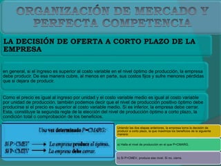 LA DECISIÓN DE OFERTA A CORTO PLAZO DE LA
EMPRESA
en general, si el ingreso es superior al costo variable en el nivel óptimo de producción, la empresa
debe producir. De esa manera cubre, al menos en parte, sus costos fijos y sufre menores pérdidas
que si dejara de producir.
Como el precio es igual al ingreso por unidad y el costo variable medio es igual al costo variable
por unidad de producción, también podemos decir que el nivel de producción positivo óptimo debe
producirse si el precio es superior al costo variable medio. Si es inferior, la empresa debe cerrar.
Esta, constituye la segunda regla de la elección del nivel de producción óptimo a corto plazo, la
condición total o comprobación de los beneficios.
Uniendo las dos etapas anteriores, la empresa toma la decisión de
producir a corto plazo, la que maximiza los beneficios de la siguiente
manera:
a) Halla el nivel de producción en el que P=CMARG.
b) Si P>CMEV, produce ese nivel. Si no, cierra.
 