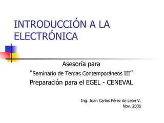 INTRODUCCIÓN A LA ELECTRÓNICA Asesoría para “ Seminario de Temas Contemporáneos III ” Preparación para el EGEL - CENEVAL Ing. Juan Carlos Pérez de León V. Nov. 2006 